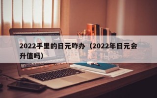 2022手里的日元咋办（2022年日元会升值吗）