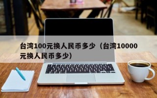 台湾100元换人民币多少（台湾10000元换人民币多少）